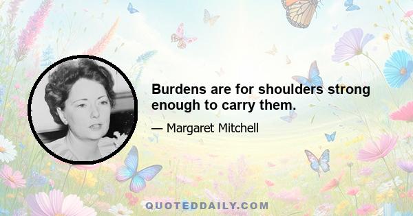 Burdens are for shoulders strong enough to carry them.