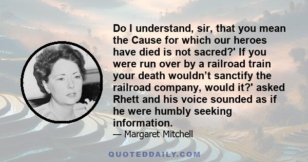 Do I understand, sir, that you mean the Cause for which our heroes have died is not sacred?' If you were run over by a railroad train your death wouldn’t sanctify the railroad company, would it?' asked Rhett and his