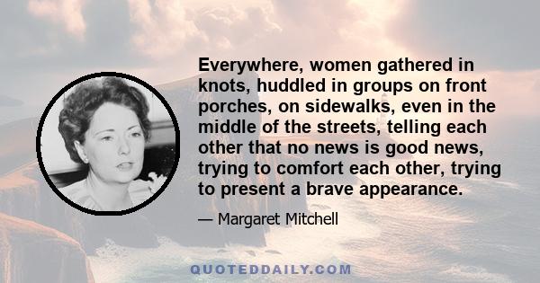 Everywhere, women gathered in knots, huddled in groups on front porches, on sidewalks, even in the middle of the streets, telling each other that no news is good news, trying to comfort each other, trying to present a