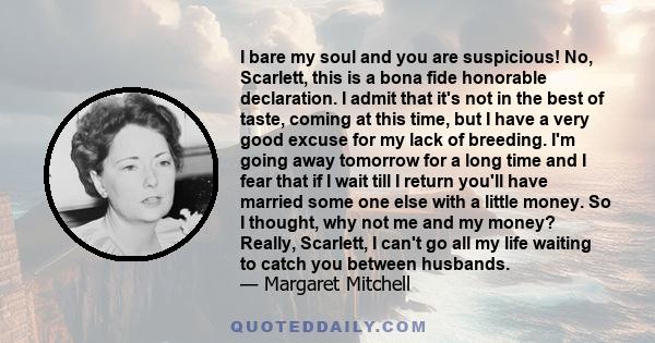 I bare my soul and you are suspicious! No, Scarlett, this is a bona fide honorable declaration. I admit that it's not in the best of taste, coming at this time, but I have a very good excuse for my lack of breeding. I'm 