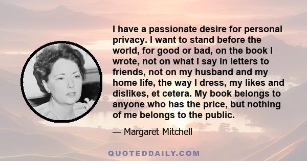 I have a passionate desire for personal privacy. I want to stand before the world, for good or bad, on the book I wrote, not on what I say in letters to friends, not on my husband and my home life, the way I dress, my