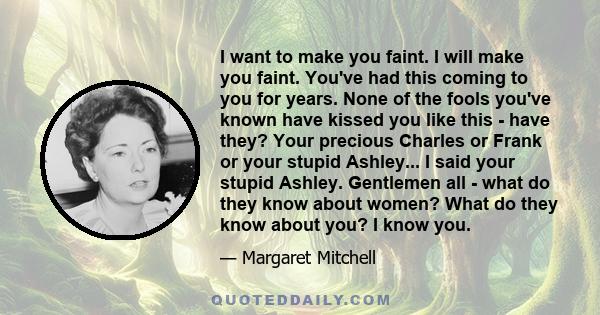 I want to make you faint. I will make you faint. You've had this coming to you for years. None of the fools you've known have kissed you like this - have they? Your precious Charles or Frank or your stupid Ashley... I