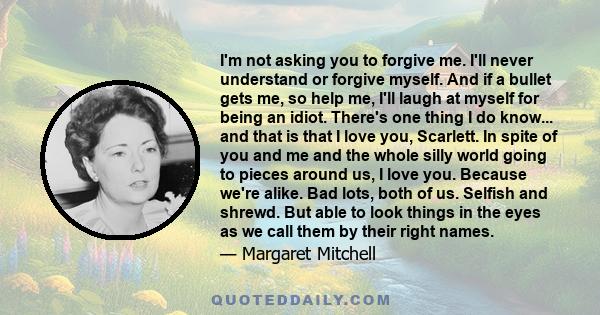 I'm not asking you to forgive me. I'll never understand or forgive myself. And if a bullet gets me, so help me, I'll laugh at myself for being an idiot. There's one thing I do know... and that is that I love you,