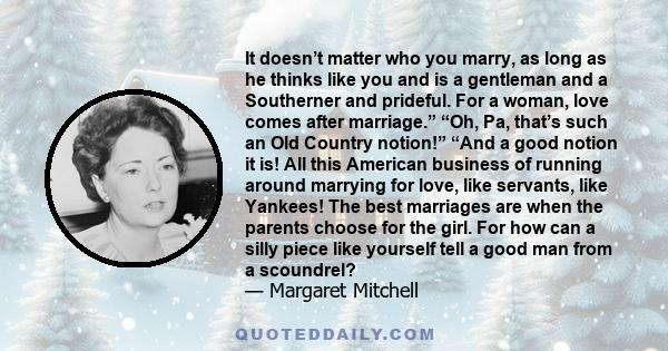 It doesn’t matter who you marry, as long as he thinks like you and is a gentleman and a Southerner and prideful. For a woman, love comes after marriage.” “Oh, Pa, that’s such an Old Country notion!” “And a good notion