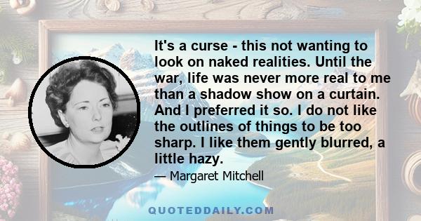 It's a curse - this not wanting to look on naked realities. Until the war, life was never more real to me than a shadow show on a curtain. And I preferred it so. I do not like the outlines of things to be too sharp. I