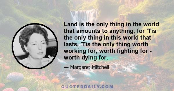 Land is the only thing in the world that amounts to anything, for 'Tis the only thing in this world that lasts, 'Tis the only thing worth working for, worth fighting for - worth dying for.