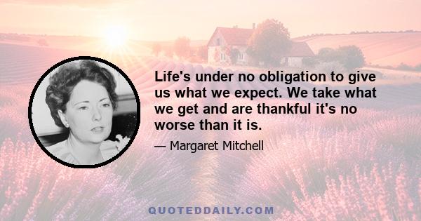 Life's under no obligation to give us what we expect. We take what we get and are thankful it's no worse than it is.