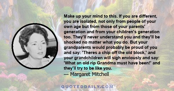 Make up your mind to this. If you are different, you are isolated, not only from people of your own age but from those of your parents' generation and from your children's generation too. They'll never understand you