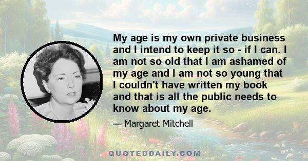 My age is my own private business and I intend to keep it so - if I can. I am not so old that I am ashamed of my age and I am not so young that I couldn't have written my book and that is all the public needs to know