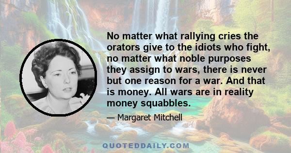 No matter what rallying cries the orators give to the idiots who fight, no matter what noble purposes they assign to wars, there is never but one reason for a war. And that is money. All wars are in reality money