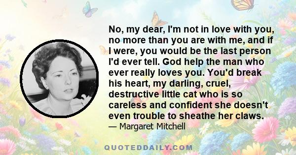 No, my dear, I'm not in love with you, no more than you are with me, and if I were, you would be the last person I'd ever tell. God help the man who ever really loves you. You'd break his heart, my darling, cruel,