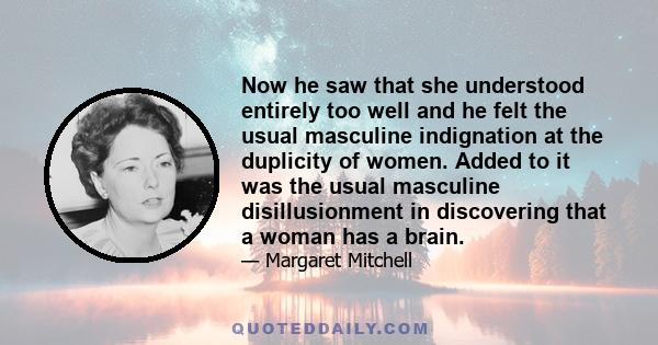 Now he saw that she understood entirely too well and he felt the usual masculine indignation at the duplicity of women. Added to it was the usual masculine disillusionment in discovering that a woman has a brain.