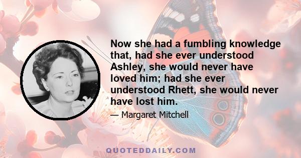 Now she had a fumbling knowledge that, had she ever understood Ashley, she would never have loved him; had she ever understood Rhett, she would never have lost him.