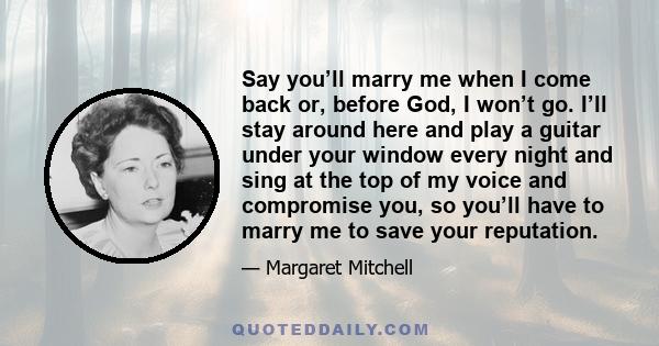 Say you’ll marry me when I come back or, before God, I won’t go. I’ll stay around here and play a guitar under your window every night and sing at the top of my voice and compromise you, so you’ll have to marry me to