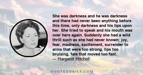 She was darkness and he was darkness and there had never been anything before this time, only darkness and his lips upon her. She tried to speak and his mouth was over hers again. Suddenly she had a wild thrill such as