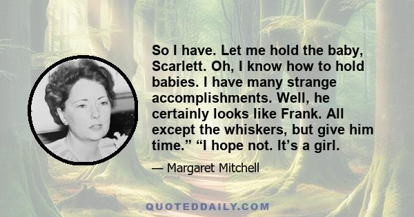 So I have. Let me hold the baby, Scarlett. Oh, I know how to hold babies. I have many strange accomplishments. Well, he certainly looks like Frank. All except the whiskers, but give him time.” “I hope not. It’s a girl.