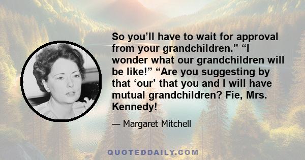 So you’ll have to wait for approval from your grandchildren.” “I wonder what our grandchildren will be like!” “Are you suggesting by that ‘our’ that you and I will have mutual grandchildren? Fie, Mrs. Kennedy!