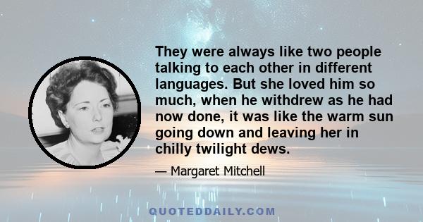 They were always like two people talking to each other in different languages. But she loved him so much, when he withdrew as he had now done, it was like the warm sun going down and leaving her in chilly twilight dews.