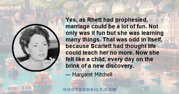 Yes, as Rhett had prophesied, marriage could be a lot of fun. Not only was it fun but she was learning many things. That was odd in itself, because Scarlett had thought life could teach her no more. Now she felt like a