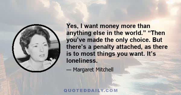 Yes, I want money more than anything else in the world.” “Then you’ve made the only choice. But there’s a penalty attached, as there is to most things you want. It’s loneliness.