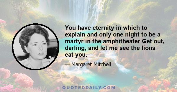 You have eternity in which to explain and only one night to be a martyr in the amphitheater Get out, darling, and let me see the lions eat you.