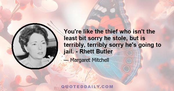 You're like the thief who isn't the least bit sorry he stole, but is terribly, terribly sorry he's going to jail. - Rhett Butler