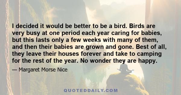 I decided it would be better to be a bird. Birds are very busy at one period each year caring for babies, but this lasts only a few weeks with many of them, and then their babies are grown and gone. Best of all, they