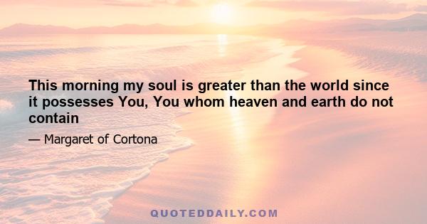 This morning my soul is greater than the world since it possesses You, You whom heaven and earth do not contain