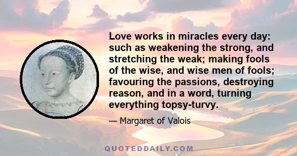 Love works in miracles every day: such as weakening the strong, and stretching the weak; making fools of the wise, and wise men of fools; favouring the passions, destroying reason, and in a word, turning everything