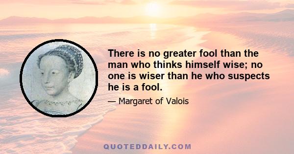 There is no greater fool than the man who thinks himself wise; no one is wiser than he who suspects he is a fool.