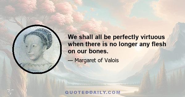 We shall all be perfectly virtuous when there is no longer any flesh on our bones.