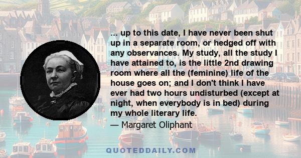 ... up to this date, I have never been shut up in a separate room, or hedged off with any observances. My study, all the study I have attained to, is the little 2nd drawing room where all the (feminine) life of the