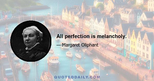 All perfection is melancholy.