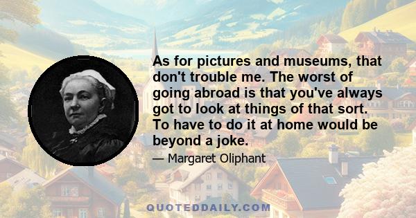 As for pictures and museums, that don't trouble me. The worst of going abroad is that you've always got to look at things of that sort. To have to do it at home would be beyond a joke.