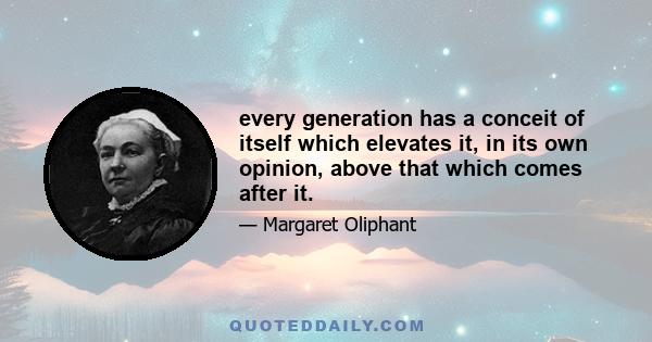 every generation has a conceit of itself which elevates it, in its own opinion, above that which comes after it.