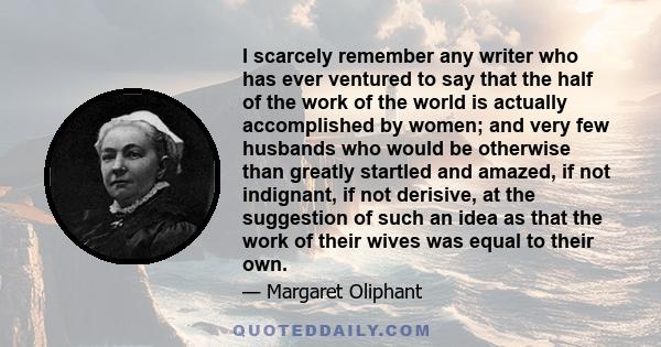 I scarcely remember any writer who has ever ventured to say that the half of the work of the world is actually accomplished by women; and very few husbands who would be otherwise than greatly startled and amazed, if not 