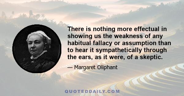 There is nothing more effectual in showing us the weakness of any habitual fallacy or assumption than to hear it sympathetically through the ears, as it were, of a skeptic.