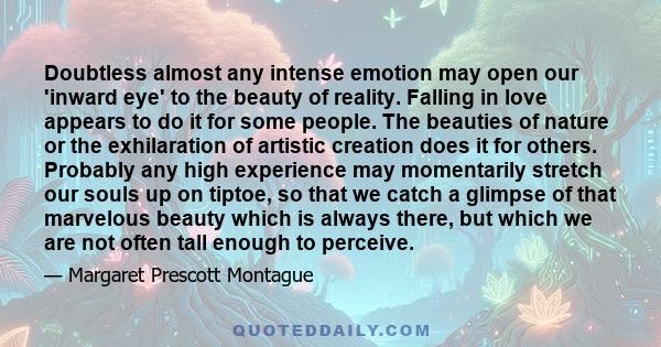 Doubtless almost any intense emotion may open our 'inward eye' to the beauty of reality. Falling in love appears to do it for some people. The beauties of nature or the exhilaration of artistic creation does it for