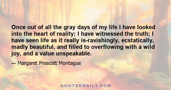 Once out of all the gray days of my life I have looked into the heart of reality; I have witnessed the truth; I have seen life as it really is-ravishingly, ecstatically, madly beautiful, and filled to overflowing with a 