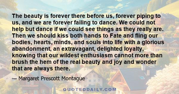 The beauty is forever there before us, forever piping to us, and we are forever failing to dance. We could not help but dance if we could see things as they really are. Then we should kiss both hands to Fate and fling