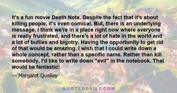 It's a fun movie Death Note. Despite the fact that it's about killing people, it's even comical. But, there is an underlying message. I think we're in a place right now where everyone is really frustrated, and there's a 