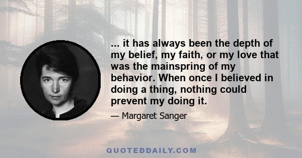 ... it has always been the depth of my belief, my faith, or my love that was the mainspring of my behavior. When once I believed in doing a thing, nothing could prevent my doing it.