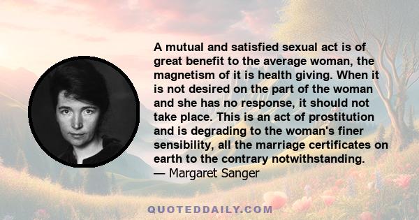 A mutual and satisfied sexual act is of great benefit to the average woman, the magnetism of it is health giving. When it is not desired on the part of the woman and she has no response, it should not take place. This