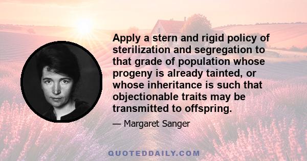 Apply a stern and rigid policy of sterilization and segregation to that grade of population whose progeny is already tainted, or whose inheritance is such that objectionable traits may be transmitted to offspring.