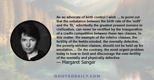 As an advocate of birth control I wish ... to point out that the unbalance between the birth rate of the 'unfit' and the 'fit,' admittedly the greatest present menace to civilization, can never be rectified by the