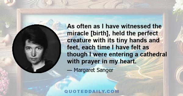 As often as I have witnessed the miracle [birth], held the perfect creature with its tiny hands and feet, each time I have felt as though I were entering a cathedral with prayer in my heart.