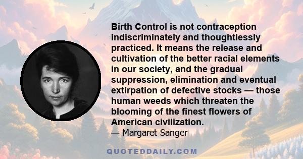 Birth Control is not contraception indiscriminately and thoughtlessly practiced. It means the release and cultivation of the better racial elements in our society, and the gradual suppression, elimination and eventual