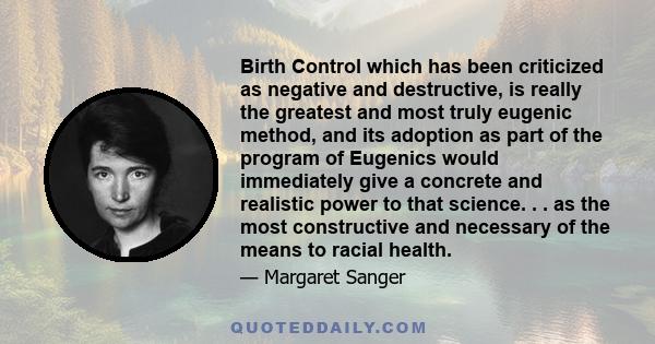 Birth Control which has been criticized as negative and destructive, is really the greatest and most truly eugenic method, and its adoption as part of the program of Eugenics would immediately give a concrete and