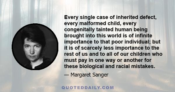 Every single case of inherited defect, every malformed child, every congenitally tainted human being brought into this world is of infinite importance to that poor individual; but it is of scarcely less importance to