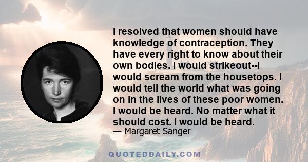 I resolved that women should have knowledge of contraception. They have every right to know about their own bodies. I would strikeout--I would scream from the housetops. I would tell the world what was going on in the